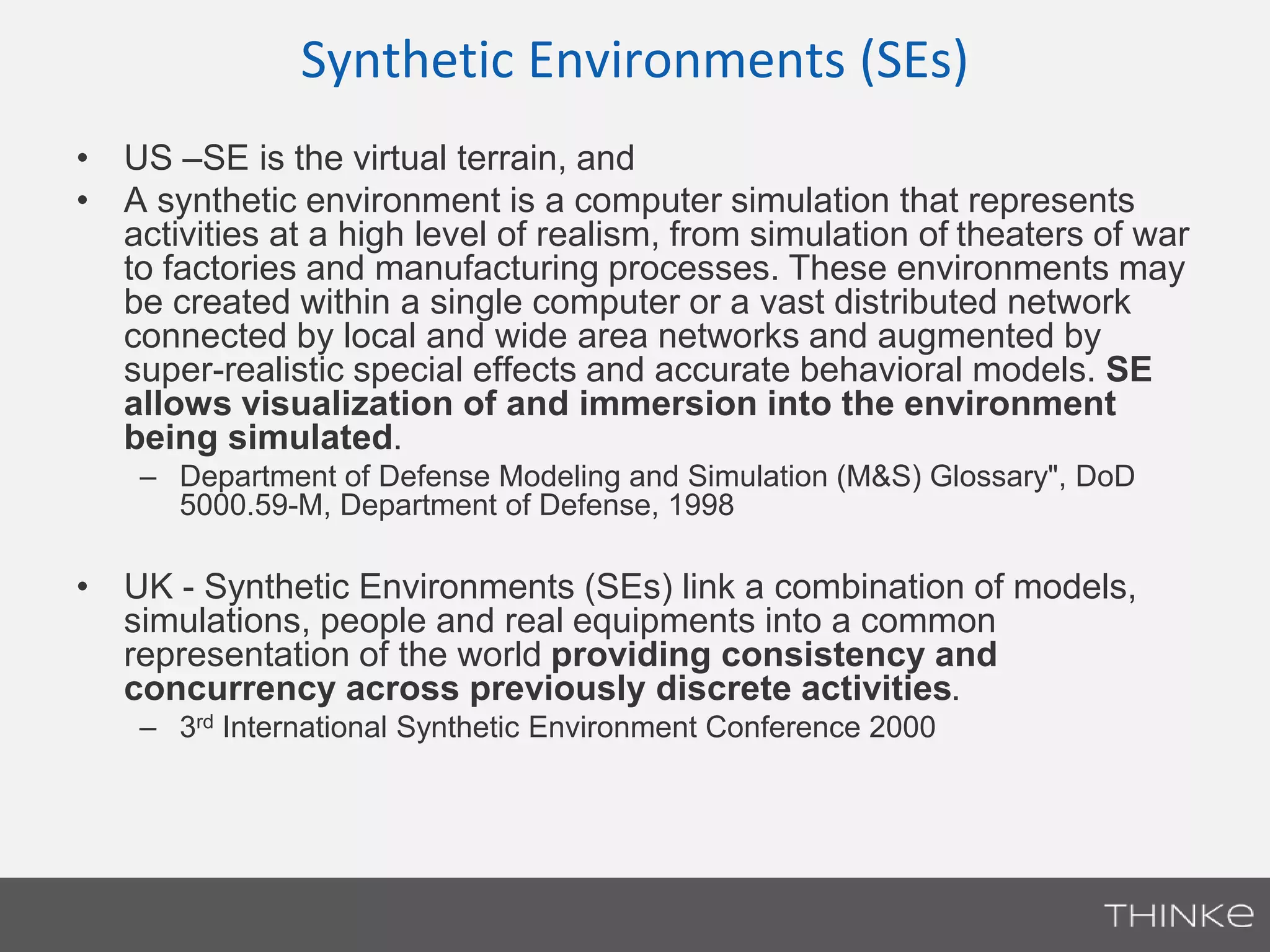 Synthetic Environments (SEs) 
• US –SE is the virtual terrain, and 
• A synthetic environment is a computer simulation that represents 
activities at a high level of realism, from simulation of theaters of war 
to factories and manufacturing processes. These environments may 
be created within a single computer or a vast distributed network 
connected by local and wide area networks and augmented by 
super-realistic special effects and accurate behavioral models. SE 
allows visualization of and immersion into the environment 
being simulated. 
– Department of Defense Modeling and Simulation (M&S) Glossary", DoD 
5000.59-M, Department of Defense, 1998 
• UK - Synthetic Environments (SEs) link a combination of models, 
simulations, people and real equipments into a common 
representation of the world providing consistency and 
concurrency across previously discrete activities. 
– 3rd International Synthetic Environment Conference 2000 
 
