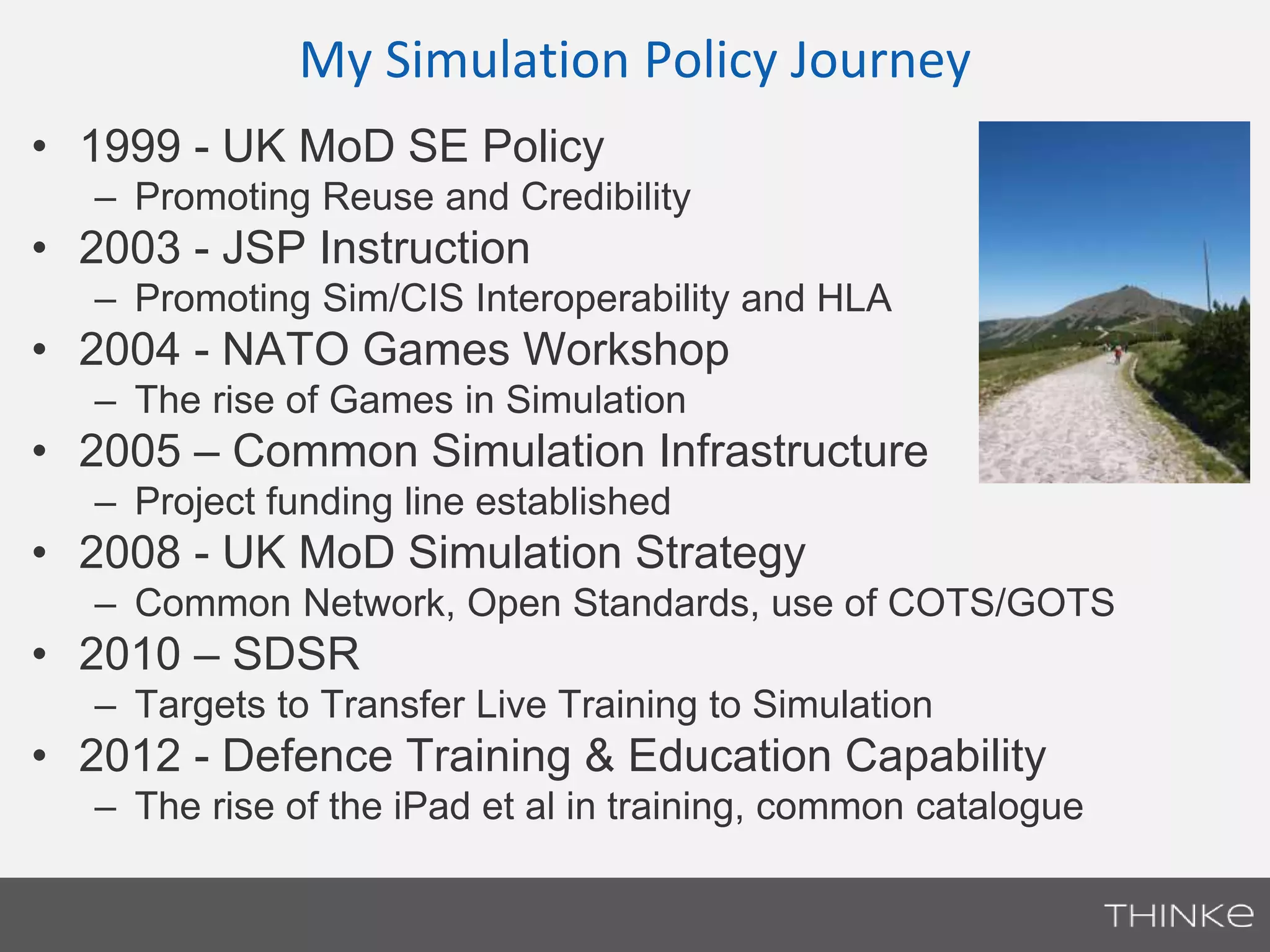 My Simulation Policy Journey 
• 1999 - UK MoD SE Policy 
– Promoting Reuse and Credibility 
• 2003 - JSP Instruction 
– Promoting Sim/CIS Interoperability and HLA 
• 2004 - NATO Games Workshop 
– The rise of Games in Simulation 
• 2005 – Common Simulation Infrastructure 
– Project funding line established 
• 2008 - UK MoD Simulation Strategy 
– Common Network, Open Standards, use of COTS/GOTS 
• 2010 – SDSR 
– Targets to Transfer Live Training to Simulation 
• 2012 - Defence Training & Education Capability 
– The rise of the iPad et al in training, common catalogue 
 