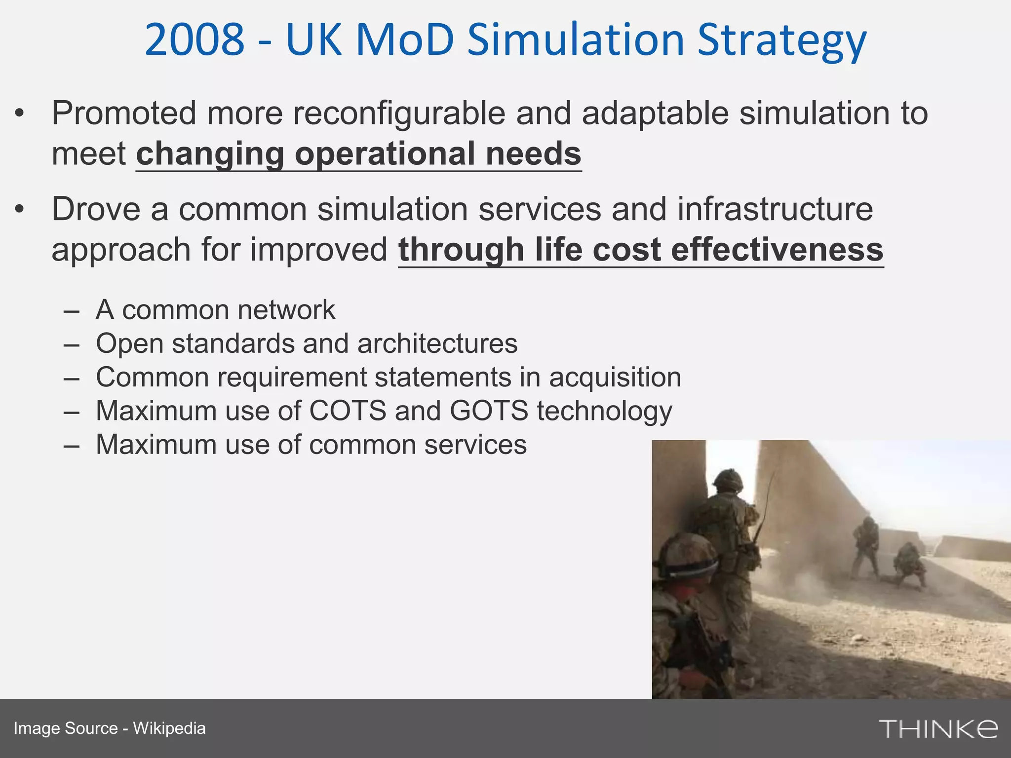 2008 - UK MoD Simulation Strategy 
• Promoted more reconfigurable and adaptable simulation to 
meet changing operational needs 
• Drove a common simulation services and infrastructure 
approach for improved through life cost effectiveness 
– A common network 
– Open standards and architectures 
– Common requirement statements in acquisition 
– Maximum use of COTS and GOTS technology 
– Maximum use of common services 
Image Source - Wikipedia 
 