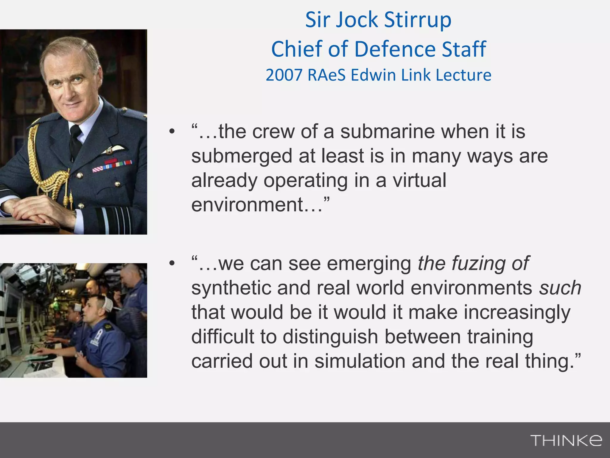 Sir Jock Stirrup 
Chief of Defence Staff 
2007 RAeS Edwin Link Lecture 
• “…the crew of a submarine when it is 
submerged at least is in many ways are 
already operating in a virtual 
environment…” 
• “…we can see emerging the fuzing of 
synthetic and real world environments such 
that would be it would it make increasingly 
difficult to distinguish between training 
carried out in simulation and the real thing.” 
 