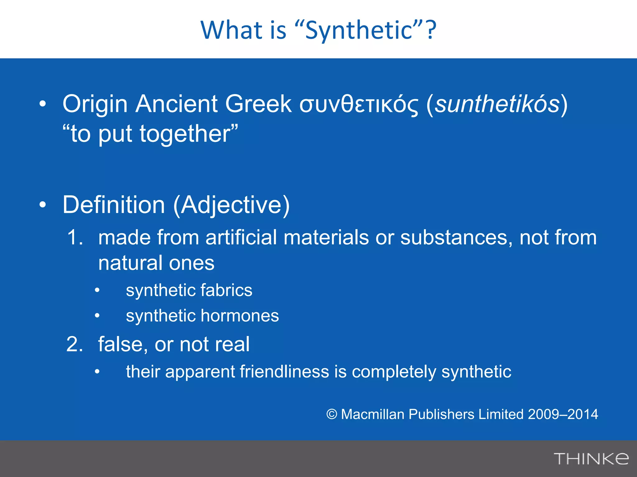 What is “Synthetic”? 
• Origin Ancient Greek συνθετικός (sunthetikós) 
“to put together” 
• Definition (Adjective) 
1. made from artificial materials or substances, not from 
natural ones 
• synthetic fabrics 
• synthetic hormones 
2. false, or not real 
• their apparent friendliness is completely synthetic 
© Macmillan Publishers Limited 2009–2014 
 
