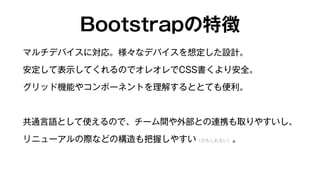 Bootstrapの特徴 
マルチデバイスに対応。様々なデバイスを想定した設計。 
安定して表示してくれるのでオレオレでCSS書くより安全。 
グリッド機能やコンポーネントを理解するととても便利。 
共通言語として使えるので、チーム間や外部との連携も取りやすいし、 
リニューアルの際などの構造も把握しやすい（かもしれない）。 
 