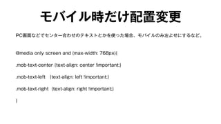 モバイル時だけ配置変更 
PC画面などでセンター合わせのテキストとかを使った場合、モバイルのみ左よせにするなど。 
@media only screen and (max-width: 768px){ 
.mob-text-center {text-align: center !important;} 
.mob-text-left {text-align: left !important;} 
.mob-text-right {text-align: right !important;} 
} 
 