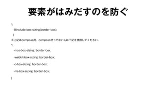 要素がはみだすのを防ぐ 
*{ 
@include box-sizing(border-box); 
} 
※上記はcompass用、compass使ってない人は下記を使用してください。 
*{ 
　-moz-box-sizing: border-box; 
　-webkit-box-sizing: border-box; 
　-o-box-sizing: border-box; 
　-ms-box-sizing: border-box; 
} 
 