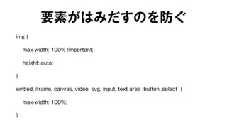 要素がはみだすのを防ぐ 
img { 
max-width: 100% !important; 
height: auto; 
} 
embed, iframe, canvas, video, svg, input, text area ,button ,select { 
max-width: 100%; 
} 
 