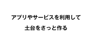 アプリやサービスを利用して 
土台をさっと作る 
 
