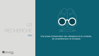 Une phase d’observation des utilisateurs et du contexte, de compréhension et d’analyse 
CCU 
03 RECHERCHE  
