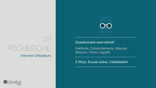 Questionnaire semi-directif 
5 Whys, Ecoute active, Verbalisation 
Habitude, Comportements, Attentes Besoins, Points négatifs 
Interview Utilisateurs 
03 RECHERCHE  