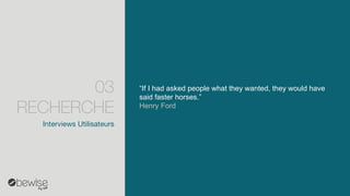 “If I had asked people what they wanted, they would have said faster horses.” 
Henry Ford 
Interviews Utilisateurs 
03 RECHERCHE  