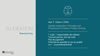 Alex F. Osborn(1953) 
1 sujet, 1 responsable des débats 
Tout est permis, tout est noté 
Pas de jugement 
Chercher la quantité et non la qualité 
Le + : la pluridisciplinarité 
Applied imagination: Principles and Procedures of Creative Problem Solving 
Brainstorming 
03 IDEATION  