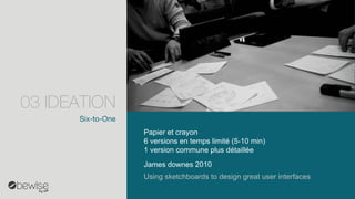 Six-to-One 
James downes2010 
Papier et crayon 
6 versions en temps limité (5-10 min) 
1 version commune plus détaillée 
Usingsketchboardsto design greatuser interfaces 
03 IDEATION  