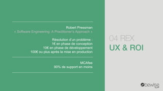04 REX 
Robert Pressman 
«Software Engineering: A Practitioner’sApproach» 
Résolution d’un problème : 
1€en phase de conception 
10€en phase de développement 
100€ou plus après la mise en production 
MCAfee 
90% de support en moins  