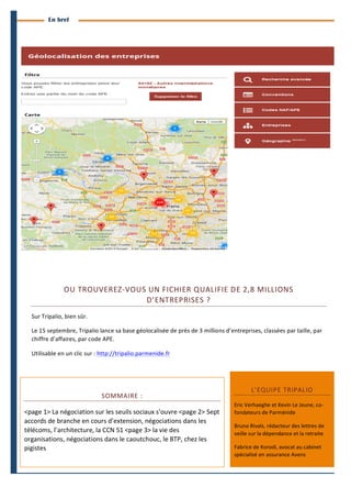4 
Branches Info est une publication de Parménide 
En bref 
OU 
TROUVEREZ-­‐VOUS 
UN 
FICHIER 
QUALIFIE 
DE 
2,8 
MILLIONS 
Sur 
Tripalio, 
bien 
sûr. 
Le 
15 
septembre, 
Tripalio 
lance 
sa 
base 
géolocalisée 
de 
près 
de 
3 
millions 
d’entreprises, 
classées 
par 
taille, 
par 
chiffre 
d’affaires, 
par 
code 
APE. 
Utilisable 
en 
un 
clic 
sur 
: 
http://tripalio.parmenide.fr 
SOMMAIRE 
: 
D’ENTREPRISES 
? 
<page 
1> 
La 
négociation 
sur 
les 
seuils 
sociaux 
s’ouvre 
<page 
2> 
Sept 
accords 
de 
branche 
en 
cours 
d’extension, 
négociations 
dans 
les 
télécoms, 
l’architecture, 
la 
CCN 
51 
<page 
3> 
la 
vie 
des 
organisations, 
négociations 
dans 
le 
caoutchouc, 
le 
BTP, 
chez 
les 
pigistes 
L’EQUIPE 
TRIPALIO 
Eric 
Verhaeghe 
et 
Kevin 
Le 
Jeune, 
co-­‐ 
fondateurs 
de 
Parménide 
Bruno 
Rivals, 
rédacteur 
des 
lettres 
de 
veille 
sur 
la 
dépendance 
et 
la 
retraite 
Fabrice 
de 
Korodi, 
avocat 
au 
cabinet 
spécialisé 
en 
assurance 
Avens 
Branches Info N°14 1er septembre 2014 
