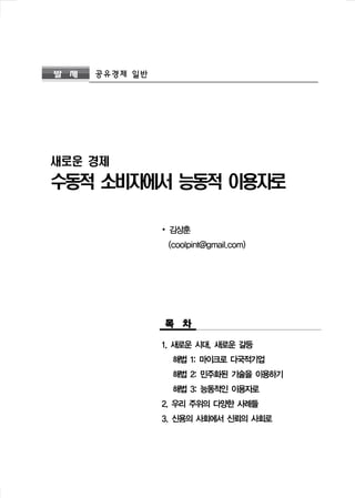 발 제 공유경제 일반 
새로운 경제 
수동적 소비자에서 능동적 이용자로 
∙ 김상훈 
(coolpint@gmail.com) 
목 차 
1. 새로운 시대, 새로운 갈등 
해법 1: 마이크로 다국적기업 
해법 2: 민주화된 기술을 이용하기 
해법 3: 능동적인 이용자로 
2. 우리 주위의 다양한 사례들 
3. 신용의 사회에서 신뢰의 사회로 
 