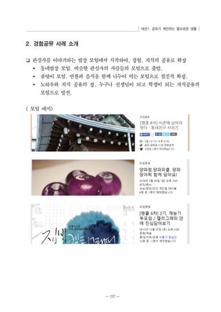 세션1. 공유가 제안하는 풍요로운 생활 
2. 경험공유 사례 소개 
❏ 관심사를 이야기하는 밥상 모임에서 시작하여, 경험, 지식의 공유로 확장 
Ÿ 동네밥상 모임. 비슷한 관심사의 사람들의 모임으로 출발. 
Ÿ 품앗이 모임. 반찬과 음식을 함께 나누어 먹는 모임으로 점진적 확장. 
Ÿ 노하우와 지식 공유의 장. 누구나 선생님이 되고 학생이 되는 지식공유의 
- 117 - 
모임으로 발전. 
 모임 예시 
 