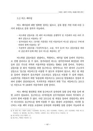 세션2. 공유가 바꾸는 세상을 위한 준비 
- 167 - 
3.2 버스 셰어링 
버스 셰어링에 대한 명확한 정의는 없으나, 공유 환경 기반 아래 다음 3 
가지 유형으로 분류 정의가 가능하다. 
- 버스차량 공동이용：한 대의 버스차량을 운행목적 및 시간대가 다른 여러 주 
체가 공동으로 이용하는 것3) 
- 정기이용권 버스：유사한 기종점을 가진 이용자들이 버스를 공동으로 구매·대 
여하여 함께 이용하는 것4) 
- 특정목적 공동이용：특정목적(통근, 쇼핑, 복지 등)의 버스 공동이용을 위하 
여 공공·회사·업체·개인 등이 버스를 제공하는 것5) 
버스차량 공동이용은 관광버스, 학원버스, 예식장 업체 등에서 부분적으 
로 진행 중이라고 볼 수 있다. 정기이용권 버스는 정부인가하에 화성동탄 지역 
등과 같은 수도권 지역과 서울지역을 연결하는 형태로 운행 중이다. 특정버스 
공동이용 중 회사 직장인을 위한 통근버스는 원칙적으로 복수 회사의 근로자가 
공동으로 ‘통근용 셔틀버스’를 이용할 수 없도록 규정되어 있으나, 최근 법 개정 
을 통하여 산업단지 중소기업의 근로자들도 공동으로 이용할 수 있게 되었다. 
쇼핑목적을 지원하기 위한 ‘유통업체 셔틀버스’는 2001년 헌법재판소 결정에 의 
하여 운행이 중단되었으며, 복지목적을 지원하기 위한 ‘무료 셔틀버스’는 2013 
년 기준으로 약 28대가 서울시에서 운행 중이다. 
버스 셰어링 활성화를 위해 통근버스의 블록단위 통합 운영 허용 등에 대 
한 고려가 필요하다. 통근버스는 여객자동차 운수사업법에 의하여 복수회사 근 
로자가 함께 이용할 수 없다. 다만 2012년 법 개정을 통하여 산업단지는 회사 
가 다르더라도 통근버스를 함께 이용할 수 있는 환경이 조성되었다. 이러한 통 
근버스 이용 제약 규정을 조정하여 블록단위 사업체별 통합 운영이 가능하게 하 
3) 한 대의 버스 차량이 출퇴근 시간대에는 통근버스, 점심 시간대에는 식당버스, 오후 시간대에는 학원 버스로 
이용되는 것. 평일에는 통근버스, 주말에는 교회버스 또는 예식장 버스로 이용되는 것 
4) 버스좌석을 공동구매하는 것 
5) 통근버스, 백화점 셔틀버스 등 
 