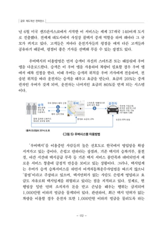 공유 제도개선 컨퍼런스 
년 6월 미국 샌프란시스코에서 시작한 이 서비스는 세계 37개국 140여개 도시 
로 진출했다. 전세계 대도시에서 사실상 콜택시 중개 역할을 하며 해마다 그 규 
모가 커지고 있다. 고객들은 저마다 운전기사들의 평점을 매겨 다른 고객들과 
공유하기 때문에, 평점이 좋은 기사를 선택해 부를 수 있는 장점도 있다. 
우버택시의 이용방법은 먼저 승객이 자신의 스마트폰 또는 태블릿에 우버 
앱을 다운로드한다. 승객은 이 우버 앱을 사용하여 차량이 필요할 경우 우버 앱 
에서 배차 신청을 한다. 이때 우버는 승객의 위치를 우버 기사에게 전송하며, 전 
송된 위치를 따라 운전자는 승객을 태우고 요금을 받는다. 요금의 20%는 중개 
권자인 우버가 갖게 되며, 운전자는 나머지인 요금의 80%를 받게 되는 시스템 
이다. 
- 172 - 
(출처:조선일보 2014。8。8) 
그림 5 우버시스템 이용방법 
'우버택시'를 이용중인 사람들의 높은 선호도로 한국에서 영업망을 확장 
시켜가고 있는 중이다. 손쉽고 편하다는 장점과, 기존 택시의 승차거부, 불친 
절, 야간 시간대 택시공급 부족 등 기존 택시 서비스 불만족과 대비되면서 새 
로운 서비스 창출에 긍정적 반응을 보이고 있는 상황이다. 그러나, 택시업계 
는 우버가 승객 승차서비스를 하면서 여객자동차운수사업법을 따르지 않으니 
'불법'이라고 주장하고 있으며, 택시면허가 없는 사람도 손쉽게 영업하고 요 
금도 자유로워 택시업계를 위협하고 있다는 점을 지적하고 있다. 실제로, 현 
행법상 일반 면허 소지자가 돈을 받고 손님을 태우는 행위는 금지되며 
1,000만원 이하의 벌금을 물게되어 있다. 관련하여, 최근 택시 면허가 없는 
차량을 이용할 경우 운전자 또한 1,000만원 이하의 벌금을 물리도록 하는 
 
