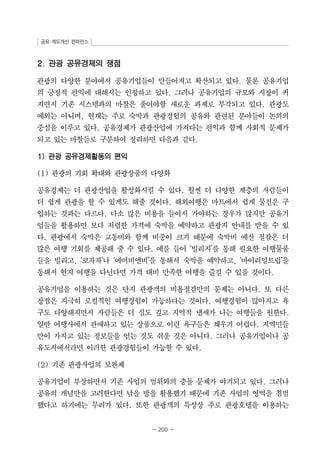 공유 제도개선 컨퍼런스 
- 200 - 
2. 관광 공유경제의 쟁점 
관광의 다양한 분야에서 공유기업들이 만들어지고 확산되고 있다. 물론 공유기업 
의 긍정적 편익에 대해서는 인정하고 있다. 그러나 공유기업의 규모와 시장이 커 
지면서 기존 시스템과의 마찰은 풀어야할 새로운 과제로 부각되고 있다. 관광도 
예외는 아니며, 현재는 주로 숙박과 관광경험의 공유와 관련된 분야들이 논의의 
중심을 이루고 있다. 공유경제가 관광산업에 가져다는 편익과 함께 사회적 문제가 
되고 있는 마찰들로 구분하여 정리하면 다음과 같다. 
1) 관광 공유경제활동의 편익 
(1) 관광의 기회 확대와 관광상품의 다양화 
공유경제는 더 관광산업을 활성화시킬 수 있다. 훨씬 더 다양한 계층의 사람들이 
더 쉽게 관광을 할 수 있게도 해줄 것이다. 해외여행은 마트에서 쉽게 물건은 구 
입하는 것과는 다르다. 다소 많은 비용을 들여서 가야하는 경우가 많지만 공유기 
업들을 활용하면 보다 저렴한 가격에 숙박을 예약하고 관광지 안내를 받을 수 있 
다. 관광에서 숙박은 교통비와 함께 비중이 크기 때문에 숙박비 예산 절감은 더 
많은 여행 기회를 제공해 줄 수 있다. 예를 들어 ‘빌리지’를 통해 필요한 여행물품 
들을 빌리고, ‘코자자’나 ‘에어비앤비’를 통해서 숙박을 예약하고, ‘마이리얼트립’을 
통해서 현지 여행을 다닌다면 가격 대비 만족한 여행을 즐길 수 있을 것이다. 
공유기업을 이용하는 것은 단지 관광객의 비용절감만의 문제는 아니다. 또 다른 
장점은 지극히 로컬적인 여행경험이 가능하다는 것이다. 여행경험이 많아지고 욕 
구도 다양해지면서 사람들은 더 심도 깊고 지역적 냄새가 나는 여행들을 원한다. 
일반 여행사에서 판매하고 있는 상품으로 이런 욕구들은 채우기 어렵다. 지역민들 
만이 가지고 있는 정보들을 얻는 것도 쉬운 것은 아니다. 그러나 공유기업이나 공 
유도시에서라면 이러한 관광경험들이 가능할 수 있다. 
(2) 기존 관광사업의 보완제 
공유기업이 부상하면서 기존 사업의 범위와의 충돌 문제가 야기되고 있다. 그러나 
공유의 개념만을 고려한다면 남을 방을 활용했기 때문에 기존 사업의 영역을 침범 
했다고 하기에는 무리가 있다. 또한 관광객의 특성상 주로 관광호텔을 이용하는 
 