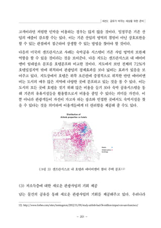 세션2. 공유가 바꾸는 세상을 위한 준비 
고객이라면 저렴한 민박을 이용하는 경우는 많지 않을 것이다. 일정부분 기존 산 
업의 매출이 감소할 수는 있다. 이는 기존 산업의 영역의 침범이 아닌 상호보완을 
할 수 있는 관점에서 접근하여 상생할 수 있는 방법을 찾아야 할 것이다. 
다음의 미국의 샌프란시스코 사례는 숙박공유 시스템이 기존 사업 영역의 보완제 
역할을 할 수 있을 것이라는 것을 보여준다. 다음 지도는 샌프란시스코 내 에어비 
앤비 임대장소 분포를 호텔분포와 비교한 것이다. 지도에서 보면 전체의 72%가 
호텔밀집지역 밖에 위치하여 관광업의 경제효과를 보다 넓히는 효과가 있음을 보 
여주고 있다. 지도상에서 호텔은 위쪽 오른편에 중점적으로 위치한 반면 에어비앤 
비는 도시의 매우 많은 지역에 다양한 곳에 분포하고 있는 것을 볼 수 있다. 이는 
도시의 모든 곳에 호텔을 짓기 위해 많은 비용을 들기 보다 숙박 공유시스템을 통 
해 기존의 유휴시설들을 활용함으로서 비용을 줄일 수 있다는 의미를 가진다. 이 
뿐 아니라 관광객들이 자신이 가고자 하는 장소와 인접한 곳에서도 숙박시설을 찾 
을 수 있다는 것을 의미하며 이용객들에게 더 편리함을 제공해 줄 수도 있다. 
그림 3 샌프란시스코 내 호텔과 에어비앤비 참여 주택 분포12) 
(3) 저소득층에 대한 새로운 관광사업의 기회 제공 
남는 물건의 공유를 통해 새로운 관광사업의 기회를 제공해주고 있다. 우리나라 
12) http://www.forbes.com/sites/tomiogeron/2012/11/09/study-airbnb-had-56-million-impact-on-san-francisco/ 
- 201 - 
 