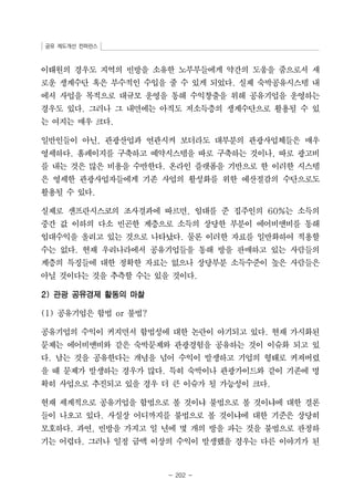 공유 제도개선 컨퍼런스 
이태원의 경우도 지역의 빈방을 소유한 노부부들에게 약간의 도움을 줌으로서 새 
로운 생계수단 혹은 부수적인 수입을 줄 수 있게 되었다. 실제 숙박공유시스템 내 
에서 사업을 목적으로 대규모 운영을 통해 수익창출을 위해 공유기업을 운영하는 
경우도 있다. 그러나 그 내면에는 아직도 저소득층의 생계수단으로 활용될 수 있 
는 여지는 매우 크다. 
일반인들이 아닌, 관광산업과 연관시켜 보더라도 대부분의 관광사업체들은 매우 
영세하다. 홈페이지를 구축하고 예약시스템을 따로 구축하는 것이나, 따로 광고비 
를 내는 것은 많은 비용을 수반한다. 온라인 플랫폼을 기반으로 한 이러한 시스템 
은 영세한 관광사업자들에게 기존 사업의 활성화를 위한 예산절감의 수단으로도 
활용될 수 있다. 
실제로 샌프란시스코의 조사결과에 따르면, 임대를 준 집주인의 60%는 소득의 
중간 값 이하의 다소 빈곤한 계층으로 소득의 상당한 부분이 에어비앤비를 통해 
임대수익을 올리고 있는 것으로 나타났다. 물론 이러한 자료를 일반화하여 적용할 
수는 없다. 현재 우리나라에서 공유기업들을 통해 방을 판매하고 있는 사람들의 
계층의 특징들에 대한 정확한 자료는 없으나 상당부분 소득수준이 높은 사람들은 
아닐 것이다는 것을 추측할 수는 있을 것이다. 
- 202 - 
2) 관광 공유경제 활동의 마찰 
(1) 공유기업은 합법 or 불법? 
공유기업의 수익이 커지면서 합법성에 대한 논란이 야기되고 있다. 현재 가시화된 
문제는 에어비앤비와 같은 숙박문제와 관광경험을 공유하는 것이 이슈화 되고 있 
다. 남는 것을 공유한다는 개념을 넘어 수익이 발생하고 기업의 형태로 커져버렸 
을 때 문제가 발생하는 경우가 많다. 특히 숙박이나 관광가이드와 같이 기존에 명 
확히 사업으로 추진되고 있을 경우 더 큰 이슈가 될 가능성이 크다. 
현재 세계적으로 공유기업을 합법으로 볼 것이냐 불법으로 볼 것이냐에 대한 결론 
들이 나오고 있다. 사실상 어디까지를 불법으로 볼 것이냐에 대한 기준은 상당히 
모호하다. 과연, 빈방을 가지고 일 년에 몇 개의 방을 파는 것을 불법으로 판정하 
기는 어렵다. 그러나 일정 금액 이상의 수익이 발생했을 경우는 다른 이야기가 된 
 