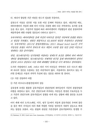 세션2. 공유가 바꾸는 세상을 위한 준비 
다. 따라서 합당한 기준 마련은 반드시 필요한 부분이다. 
공유도시 서울을 선포한 서울 또한 이런 문제에 직면하고 있다. 대표적인 예로, 
에어비앤비의 사업에 대해 이미 미국을 포함한 해외 다른 지역에서도 유사한 문제 
들을 겪고 있다. 시정부의 입장에 따라 에어비앤비의 기업활동의 관련 불법여부와 
세금추징에 대한 다양한 결론들이 나타나고 있다13). 
뉴욕시에서는 에어비앤비를 통해 자신의 아파트를 빌려준 사람에게 호텔법 위반으 
로 벌금을 부과했고, 법원은 최종적으로 $2,400의 벌금을 추징하라고 판결하였 
다. 뉴욕시에서는 2011년 불법호텔법(the 2011 illegal hotel law)은 주거 
부동산을 호텔로 바꾸지 못하도록 하고 개인이 소유한 집을 연간 29일 미만으로 
임대하는 것을 금지시켰다. 
반면, 암스테르담시는 단기임대를 허용하는 법제도적 요건을 명확히 하여 에어비 
앤비를 합법화하였다. 암스테르담시는 자체적인 연구를 통해 에어비앤비의 편익이 
충분히 크다고 판단하고 이를 위해 애매했던 법제도를 다시 해석하고 정비하였다. 
도시의 지방법이나 조례, 그리고 여러 가지 여건들은 지역마다 모두 다르기 때문 
에 하나의 결론을 도출하는 것은 바람직하지 않다. 서울에서도 붉어지고 있는 이 
러한 문제들은 서울의 지역적 특성에 맞는 결론을 내려야 할 것이다. 
- 203 - 
(2) 기존 산업과의 마찰 
① 기존 비즈니스(관광산업)와의 갈등 
공유경제 모델을 활용한 공유기업들이 관광산업에 뛰어들면서 기존의 관광산업과 
마찰을 유발하고 있다. 기존 산업구조에 의지하는 사람들은 한정된 수요자들을 두 
고 기존의 산업구조와 공유기업들이 경쟁을 하게 되는 상황에 대한 불만을 토로하 
고 있다. 
이미 세계 여러 도시(스페인, 미국, 영국 등)에서 자동차 공유기업인 우버에 불만 
을 품은 택시 기사들이 여러 차례 격렬한 시위를 벌이면서 사회적 갈등으로 확대 
되는 양상을 보였다. 이는 관광과 관련된 기존산업과 공유기업에서도 발생할 수 
13) Hantman, D, 2013, Good news from Amsterdam; 김묵한(2013), 도시정부와 공유경제, 세계와 도, 서울연구원 
 