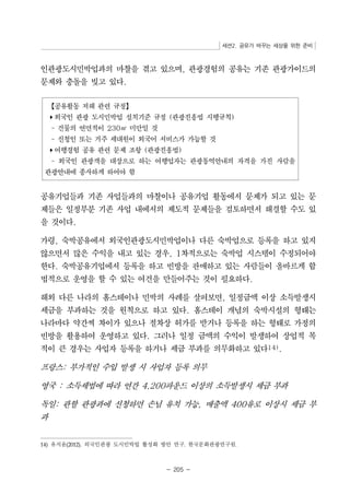 세션2. 공유가 바꾸는 세상을 위한 준비 
인관광도시민박업과의 마찰을 겪고 있으며, 관광경험의 공유는 기존 관광가이드의 
문제와 충돌을 빚고 있다. 
【공유활동 저해 관련 규정】 
▸외국인 관광 도시민박업 설치기준 규정 (관광진흥법 시행규칙) 
- 건물의 연면적이 230㎡ 미만일 것 
- 신청인 또는 거주 세대원이 외국어 서비스가 가능할 것 
▸여행경험 공유 관련 문제 조항 (관광진흥법) 
- 외국인 관광객을 대상으로 하는 여행업자는 관광통역안내의 자격을 가진 사람을 
관광안내에 종사하게 하여야 함 
공유기업들과 기존 사업들과의 마찰이나 공유기업 활동에서 문제가 되고 있는 문 
제들은 일정부분 기존 사업 내에서의 제도적 문제들을 검토하면서 해결할 수도 있 
을 것이다. 
가령, 숙박공유에서 외국인관광도시민박업이나 다른 숙박업으로 등록을 하고 있지 
않으면서 많은 수익을 내고 있는 경우, 1차적으로는 숙박업 시스템이 수정되어야 
한다. 숙박공유기업에서 등록을 하고 빈방을 판매하고 있는 사람들이 올바르게 합 
법적으로 운영을 할 수 있는 여건을 만들어주는 것이 필요하다. 
해외 다른 나라의 홈스테이나 민박의 사례를 살펴보면, 일정금액 이상 소득발생시 
세금을 부과하는 것을 원칙으로 하고 있다. 홈스테이 개념의 숙박시설의 형태는 
나라마다 약간씩 차이가 있으나 절차상 허가를 받거나 등록을 하는 형태로 가정의 
빈방을 활용하여 운영하고 있다. 그러나 일정 금액의 수익이 발생하여 상업적 목 
적이 큰 경우는 사업자 등록을 하거나 세금 부과를 의무화하고 있다14). 
프랑스: 부가적인 수입 발생 시 사업자 등록 의무 
영국 : 소득세법에 따라 연간 4,200파운드 이상의 소득발생시 세금 부과 
독일: 관할 관광과에 신청하면 손님 유치 가능, 매출액 400유로 이상시 세금 부 
과 
14) 유지윤(2012). 외국인관광 도시민박업 활성화 방안 연구. 한국문화관광연구원. 
- 205 - 
 