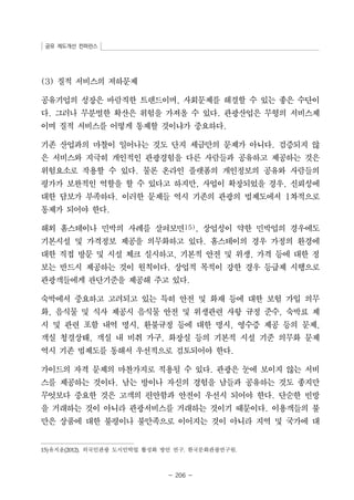 공유 제도개선 컨퍼런스 
- 206 - 
(3) 질적 서비스의 저하문제 
공유기업의 성장은 바람직한 트렌드이며, 사회문제를 해결할 수 있는 좋은 수단이 
다. 그러나 무분별한 확산은 위험을 가져올 수 있다. 관광산업은 무형의 서비스제 
이며 질적 서비스를 어떻게 통제할 것이냐가 중요하다. 
기존 산업과의 마찰이 일어나는 것도 단지 세금만의 문제가 아니다. 검증되지 않 
은 서비스와 지극히 개인적인 관광경험을 다른 사람들과 공유하고 제공하는 것은 
위험요소로 작용할 수 있다. 물론 온라인 플랫폼의 개인정보의 공유와 사람들의 
평가가 보완적인 역할을 할 수 있다고 하지만, 사업이 확장되었을 경우, 신뢰성에 
대한 담보가 부족하다. 이러한 문제들 역시 기존의 관광의 법제도에서 1차적으로 
통제가 되어야 한다. 
해외 홈스테이나 민박의 사례를 살펴보면15), 상업성이 약한 민박업의 경우에도 
기본시설 및 가격정보 제공을 의무화하고 있다. 홈스테이의 경우 가정의 환경에 
대한 직접 방문 및 시설 체크 실시하고, 기본적 안전 및 위생, 가격 등에 대한 정 
보는 반드시 제공하는 것이 원칙이다. 상업적 목적이 강한 경우 등급제 시행으로 
관광객들에게 판단기준을 제공해 주고 있다. 
숙박에서 중요하고 고려되고 있는 특히 안전 및 화재 등에 대한 보험 가입 의무 
화, 음식물 및 식사 제공시 음식물 안전 및 위생관련 사항 규정 준수, 숙박료 제 
시 및 관련 포함 내역 명시, 환불규정 등에 대한 명시, 영수증 제공 등의 문제, 
객실 청결상태, 객실 내 비취 가구, 화장실 등의 기본적 시설 기준 의무화 문제 
역시 기존 법제도를 통해서 우선적으로 검토되어야 한다. 
가이드의 자격 문제의 마찬가지로 적용될 수 있다. 관광은 눈에 보이지 않는 서비 
스를 제공하는 것이다. 남는 방이나 자신의 경험을 남들과 공유하는 것도 좋지만 
무엇보다 중요한 것은 고객의 편안함과 안전이 우선시 되어야 한다. 단순한 빈방 
을 거래하는 것이 아니라 관광서비스를 거래하는 것이기 때문이다. 이용객들의 불 
만은 상품에 대한 불평이나 불만족으로 이어지는 것이 아니라 지역 및 국가에 대 
15)유지윤(2012). 외국인관광 도시민박업 활성화 방안 연구. 한국문화관광연구원. 
 