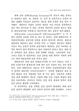 세션2. 공유가 바꾸는 세상을 위한 준비 
세계 공유 경제(Sharing Economy)의 규모가 매년 급속도 
로 성장하고 있다. 집, 자동차, 옷, 공구 등 전통적으로 소유의 개 
념이 강했던 부분들이 공유라는 새로운 경제 모델의 옷을 입기 시 
작했다. 개인이나 기업이 소유한 재산을 다른 이들과 공유한다는 
것은 매우 흥미로울 수 있다. 하지만 처음부터 공공의 힘으로 형성 
된 재산(공공기관 건축물)은 최근까지만 해도 공유가 쉽지 않았다. 
공유(public ownership)의 공유(sharing)화16) 는 이 시 
대가 당면한 중요한 과제 중 하나 일 것이다. 현재 대한민국의 각 
지방자치단체는 공공기관 건축물 공간의 일부(예: 회의실, 강당)를 
대중에게 제공하고 있다. 하지만 아직 그 개념이 생소하고 대중이 
수요로 하는 공간의 성격과 공공기관이 제공하는 공간 사이에는 성 
격의 차이가 있어 현실적으로 많이 이용되지 못하고 있다. 반면 민 
간 건축물의 공간 공유는 경제 침제와 저성장, 스타트업의 육성, 
그리고 SNS 의 발전이라는 공간 공유를 위한 최적의 시대적 컨텍 
스트 위에 대중들에게 널리 퍼지고 있다. 
대한민국의 비싼 공간 임대료(주거와 비 주거 포함)는 국민 1 
인당 GDP(국내 총생산)에 비해 매우 높은 부담이 되는 것이 현실 
이다. 또한 대한민국은 OECD 국가 중에서 민간임대시장의 관리 
가 방치된 대표적인 나라이기도하다17). 이러한 상황에서 유휴 공 
간의 활용을 민간 시장에만 의존 할 수는 없다. 자본주의 사회의 
시장 경제 체계에서 새로운 시장에 대한 민간 시장의 확장의 장단 
점을 논하기에는 어려우나 적어도 민간 공간 공유에 맞추어 공공 
공간 공유도 활성화 시켜야한다. 
이 연구에서는 공공 건축물 공간 공유의 활성화를 위해 먼저 
공간 공유의 대중화와 공간 공유의 방식에 대해 전개한다. 그리고 
16) 공유(public ownership)서울 와 공유(share/sharing)의 비교 어휘 참조 / ‘공유도시 ’과 글로컬아고라의 공유도시 / 곽노완 
17) '뜨거운 감자' 전월세 상한제, 약일까 독일까?/ 조명래 / SBSCNBC 
- 223 - 
 