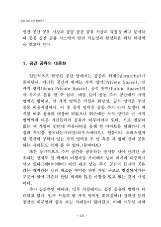 공유 제도개선 컨퍼런스 
민간 공간 공유 시장과 공공 공간 공유 시장의 특징을 비교 분석하 
여 공공 공간 공유 시스템의 발전 가능성과 활성화를 위한 해결책 
을 찾고자 한다. 
- 224 - 
1. 공간 공유의 대중화 
일반적으로 규정된 공간 안에서는 공간의 위계(hierarchy)가 
존재한다. 이러한 공간의 위계는 사적 영역(Privete Space), 반 
사적 영역(Semi Private Space), 공적 영역(Public Space)의 
세 가지로 분류 할 수 있다. 예를 들어 공동 주거 공간에서 사적 
영역은 방이고, 반 사적 영역은 거실과 화장실, 공적 영역은 주민 
공동 이용시설이다. 이 중 공적 영역은 공동 주거 단지 모델이 제 
시된 이후 공유의 대상이 되었으나 최근에는 사적 영역과 반 사적 
영역까지 다른 사람들과의 공유가 이루어지고 있다. 서로 친분이 
없는 세 사람이 인터넷 커뮤니티를 통해 한 아파트를 임대하여 거 
실과 부엌을 공유하는가하면(하우스메이트), 원룸이나 오피스텔처 
럼 공간의 구획이 없는 사적 영역을 두 명 혹은 세 명이 같이 공유 
하는 사례들도 쉽게 볼 수 있다.(룸메이트) 
또한 장기적으로 주거 공간을 공유하는 방식을 넘어 단기간 공 
유하는 방식도 전 세계의 여행자들 사이에서 널리 퍼지며 대중화가 
되고 있다.(에어비엔비) 다만 애초 남는 주거 공간의 합리적 공유 
라는 취지와는 달리 새로운 수익을 위한 사업 구조로 변질되어가는 
부분이 있어 기존의 산업 체계와 많은 마찰을 빚고 있는 것이 사실 
이다. 
주거 공간뿐만 아니라, 업무 시설에서도 공간 공유의 범위가 확 
대되고 있다. 업무 시설의 반 사적 영역인 회의실이나 강의실 등의 
공간을 외부인과 공유 하는 사례들이 많아졌고, 아예 사무실 자체 
 