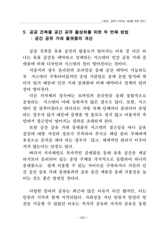 세션2. 공유가 바꾸는 세상을 위한 준비 
5. 공공 건축물 공간 공유 활성화를 위한 두 번째 방법 
: 공간 공유 거래 플랫폼의 개선 
공공 건축물 유휴 공간의 활용도가 떨어지는 이유 중 다른 하 
나는 유휴 공간을 예약하고 결제하는 시스템이 민간 공유 거래 플 
랫폼에 비해 디자인과 시스템의 질이 떨어진다는 것이다. 
서울시의 경우 온라인과 모바일을 통해 공간 예약이 가능하도 
록 시스템이 구축되어있지만 운영 기관별로 상세 운영 방식에 차 
이가 있기 때문에 민간 거래 플랫폼에 비해 예약이나 결제의 편의 
성이 떨어진다. 
다른 지자체의 경우에는 모바일과 온라인을 통해 통합적으로 
운영하는 시스템이 아예 갖춰지지 않은 경우도 많다. 또한, 시스 
템이 잘 갖추어졌다고 하더라도 지방 자체 단체마다 분리되어 운영 
하는 경우가 많기 때문에 플랫폼 별 홍보도 쉽지 않고 이용자의 측 
면에서 접근성이 떨어지는 결과를 초래하게 된다. 
또한 공간 공유 거래 플랫폼의 시스템의 접근성을 떠나 공유 
공간에 대한 사진과 정보가 부족하여 추가로 해당 관리 주체에게 
유선으로 문의를 해야 하는 경우가 많고, 체계적인 관리가 이루어 
지지 않는다는 단점도 있다. 
따라서 지자체별로 독자적인 플랫폼을 통해 유휴 공간을 제공 
하기보다 분리되어 있는 운영 주체를 국가적으로 통합하여 하나의 
플랫폼으로 쉽게 이용할 수 있는 사이트를 구축하거나 기존의 민 
간 공간 공유 거래 플랫폼과의 공유 공간 제휴를 통해 사용성을 높 
이는 것도 좋은 방법일 것이다. 
다양한 분야의 공유는 최근에 많은 이슈가 되긴 했지만, 이는 
인류의 시작과 함께 시작되었다. 사회성을 지닌 인류가 발전의 발 
전을 거듭할 수 있었던 이유는 지식의 공유와 지식의 공유를 통한 
- 233 - 
 