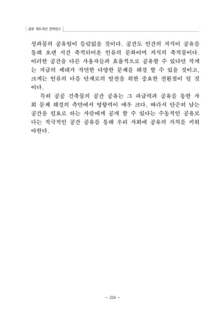 공유 제도개선 컨퍼런스 
성과물의 공유임이 틀림없을 것이다. 공간도 인간의 지식이 공유를 
통해 오랜 시간 축적되어온 인류의 문화이며 지식의 축적물이다. 
이러한 공간을 다른 사용자들과 효율적으로 공유할 수 있다면 작게 
는 지금의 세대가 직면한 다양한 문제를 해결 할 수 있을 것이고, 
크게는 인류의 다음 단계로의 발전을 위한 중요한 전환점이 될 것 
이다. 
특히 공공 건축물의 공간 공유는 그 파급력과 공유를 통한 사 
회 문제 해결의 측면에서 영향력이 매우 크다. 따라서 단순히 남는 
공간을 필요로 하는 사람에게 공개 할 수 있다는 수동적인 공유보 
다는 적극적인 공간 공유를 통해 우리 사회에 공유의 가치를 키워 
야한다. 
- 234 - 
 