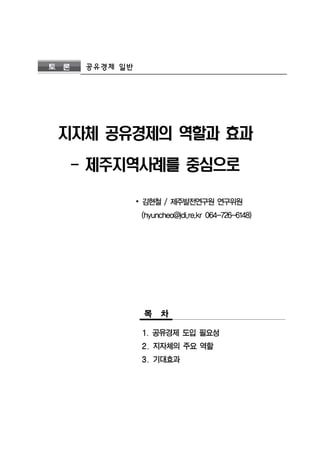 토 론 공유경제 일반 
지자체 공유경제의 역할과 효과 
- 제주지역사례를 중심으로 
∙ 김현철 / 제주발전연구원 연구위원 
(hyuncheo@jdi,re.kr 064-726-6148) 
목 차 
1. 공유경제 도입 필요성 
2. 지자체의 주요 역할 
3. 기대효과 
 