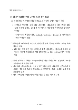 공유 제도개선 컨퍼런스 
2. 참여와 실험을 위한 Living Lab 방식 도입 
□ 공유경제는 ‘사회혁신+기술혁신’으로서 다양한 실험과 학습이 필요 
◦ 시민들의 행동변화, 관련 기술 개발·활용, 제도개선 등 여러 문제가 얽혀 
있기 때문에 실제로 공유경제 아이디어가 작동할지 사전적으로 판단하기 
어려움 
- 아이디어가 작동하더라도 output, outcome, impact를 파악하는데 
- 258 - 
에도 어려움이 있음 
□ 공유경제 아이디어를 사업으로 추진하기 전에 실험을 해보는 Living Lab 
접근이 필요 
◦ 리빙랩은 특정 공간 또는 지역에서 최종 사용자들이 참여하여 문제를 해 
결하는 개방형 혁신모델로 일상생활공간(real-life setting)에서 혁신을 
실험 
□ 특정 영역이나 지역을 교통공유경제를 위한 리빙랩으로 설정하고 새로운 
교통공유경제 모델을 실험 
◦ 시민사회, 기초자치단체, 기술 및 ICT 관련 조직, 사회과학 연구조직이 참 
여해서 공유경제 모델을 실험하고 그 진행과정, 효과, 문제점 조사·분석, 
개선방안 탐색 
◦ 여러 주체들의 다양한 아이디어를 담을 수 있는 협의체 구축 
 