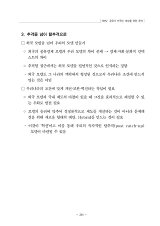 세션2. 공유가 바꾸는 세상을 위한 준비 
- 261 - 
3. 추격을 넘어 탈추격으로 
□ 외국 모방을 넘어 우리의 모델 만들기 
◦ 외국의 공유경제 모델과 우리 모델의 차이 존재 → 경제·사회·문화적 컨텍 
스트의 차이 
◦ 추격형 접근에서는 외국 모델을 필연적인 것으로 인식하는 경향 
- 외국 모델도 그 나라의 맥락에서 형성된 것으로서 우리나라 조건에 반드시 
맞는 것은 아님 
□ 우리나라의 조건에 맞게 개선·보완·혁신하는 작업이 필요 
◦ 외국 모델과 국내 제도의 마찰이 있을 때 그것을 효과적으로 해결할 수 있 
는 우회로 발견 필요 
◦ 모델의 논리에 맞추어 결정론적으로 제도를 개선하는 것이 아니라 문제해 
결을 위해 새로운 형태의 대안, Hybrid를 만드는 것이 필요 
- 이것이 ‘혁신’이고 이를 통해 우리의 독자적인 탈추격(post catch-up) 
모델이 마련될 수 있음 
 