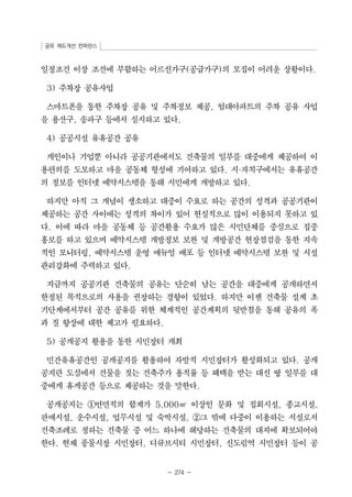 공유 제도개선 컨퍼런스 
일정조건 이상 조건에 부합하는 어르신가구(공급가구)의 모집이 어려운 상황이다. 
- 274 - 
3) 주차장 공유사업 
스마트폰을 통한 주차장 공유 및 주차정보 제공, 임대아파트의 주차 공유 사업 
을 용산구, 송파구 등에서 실시하고 있다. 
4) 공공시설 유휴공간 공유 
개인이나 기업뿐 아니라 공공기관에서도 건축물의 일부를 대중에게 제공하여 이 
용편의를 도모하고 마을 공동체 형성에 기여하고 있다. 시·자치구에서는 유휴공간 
의 정보를 인터넷 예약시스템을 통해 시민에게 개방하고 있다. 
하지만 아직 그 개념이 생소하고 대중이 수요로 하는 공간의 성격과 공공기관이 
제공하는 공간 사이에는 성격의 차이가 있어 현실적으로 많이 이용되지 못하고 있 
다. 이에 따라 마을 공동체 등 공간활용 수요가 많은 시민단체를 중심으로 집중 
홍보를 하고 있으며 예약시스템 개방정보 보완 및 개방공간 현장점검을 통한 지속 
적인 모니터링, 예약시스템 운영 매뉴얼 배포 등 인터넷 예약시스템 보완 및 시설 
관리강화에 주력하고 있다. 
지금까지 공공기관 건축물의 공유는 단순히 남는 공간을 대중에게 공개하면서 
한정된 목적으로의 사용을 권장하는 경향이 있었다. 하지만 이젠 건축물 설계 초 
기단계에서부터 공간 공유를 위한 체계적인 공간계획의 뒷받침을 통해 공유의 폭 
과 질 향상에 대한 제고가 필요하다. 
5) 공개공지 활용을 통한 시민장터 개최 
민간유휴공간인 공개공지를 활용하여 자발적 시민장터가 활성화되고 있다. 공개 
공지란 도심에서 건물을 짓는 건축주가 용적률 등 혜택을 받는 대신 땅 일부를 대 
중에게 휴게공간 등으로 제공하는 것을 말한다. 
공개공지는 ①연면적의 합계가 5,000㎡ 이상인 문화 및 집회시설, 종교시설, 
판매시설, 운수시설, 업무시설 및 숙박시설, ②그 밖에 다중이 이용하는 시설로서 
건축조례로 정하는 건축물 중 어느 하나에 해당하는 건축물의 대지에 확보되어야 
한다. 현재 풍물시장 시민장터, 디큐브시티 시민장터, 신도림역 시민장터 등이 공 
 