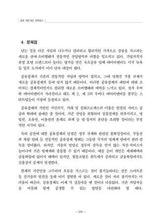 공유 제도개선 컨퍼런스 
- 276 - 
4. 문제점 
남는 것을 다른 사람과 나누거나 편리하고 합리적인 가격으로 상품을 사고파는 
새로운 판매·소비행태가 전통적인 산업영역과 마찰을 일으키고 있다. 기업가치가 
유명 호텔 브랜드보다 높다는 평가를 받은 숙소공유 업체 에어비엔비도 미국 뉴욕 
등 일부 도시에서 이미 단속 대상이 됐다. 
공유경제가 기존의 전통적인 사업과 영역이 겹치고, 그에 맞춰진 각종 규제가 
새로운 공유경제의 틀에 맞지 않기 때문이다. 이러한 공유경제의 패턴에 대해 소 
비자는 경제적이면서도 편리한 새로운 소비행태에 매력을 느끼고 있다. 설사 우버 
와 에어비엔비가 사라진다고 해도 제 2, 제 3의 우버나 에어비엔비를 꿈꾸는 스 
타트업들이 시장에 등장하고 있다. 
공유경제의 기반인 시민의식, 거래 및 신뢰프로세스의 미흡은 안정된 서비스 공 
급과 확대에 장애를 줄 것이며, 기존 산업을 위협하여 실물경제를 위축시키고, 영 
업권, 소유권, 이용권의 혼재로 과세 등 법·질서의 혼란을 초래할 것이라는 부정 
적인 시각이 있다. 
특히 공간에 대한 공유경제의 단점은 정부 규제와 관련된 불확실성이다. 부동산 
과 차량 임대 등 전통적인 공유경제 형태는 그동안 국가의 법체계 안에서 관리·감 
독을 받아왔다. 하지만, 기술의 발달로 정부의 감독을 받지 않는 자산·서비스가 
늘어나며 기존 법체계와 충돌할 수 있기 때문이다. 예를 들어 개인은 세제혜택과 
금융차입에 있어서 혜택이 있지만, 협동조합은 취득세가 중과되고 금융차입에서도 
신용상의 문제가 발생한다. 
현재의 기준만을 고수하며 흐름을 거스르는 것이 불가능하다는 것은 스마트폰 
등 신기술의 발전을 통해 이미 경험한 바 있다. 새로운 것이 자리 잡기까지는 어 
려움이 따른다. 공유경제도 이제 막 걸음마를 뗀 것이나 다름없다. 기존 사업자들 
을 비롯해 함께 공생할 수 있는 방안을 마련해야 할 때다. 
 