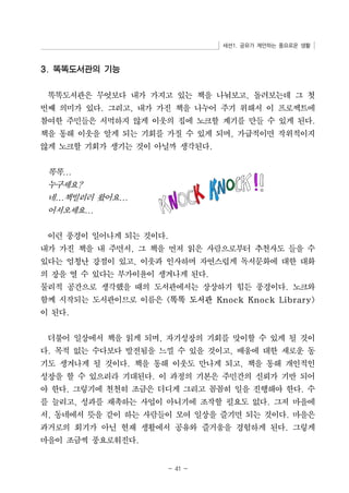 세션1. 공유가 제안하는 풍요로운 생활 
- 41 - 
3. 똑똑도서관의 기능 
똑똑도서관은 무엇보다 내가 가지고 있는 책을 나눠보고, 돌려보는데 그 첫 
번째 의미가 있다. 그리고, 내가 가진 책을 나누어 주기 위해서 이 프로젝트에 
참여한 주민들은 서먹하지 않게 이웃의 집에 노크할 계기를 만들 수 있게 된다. 
책을 통해 이웃을 알게 되는 기회를 가질 수 있게 되며, 가급적이면 작위적이지 
않게 노크할 기회가 생기는 것이 아닐까 생각된다. 
똑똑... 
누구세요? 
네...책빌리러 왔어요... 
어서오세요... 
이런 풍경이 일어나게 되는 것이다. 
내가 가진 책을 내 주면서, 그 책을 먼저 읽은 사람으로부터 추천사도 들을 수 
있다는 엄청난 강점이 있고, 이웃과 인사하며 자연스럽게 독서문화에 대한 대화 
의 장을 열 수 있다는 부가이윤이 생겨나게 된다. 
물리적 공간으로 생각했을 때의 도서관에서는 상상하기 힘든 풍경이다. 노크와 
함께 시작되는 도서관이므로 이름은 똑똑 도서관 Knock Knock Library 
이 된다. 
더불어 일상에서 책을 읽게 되며, 자기성장의 기회를 맞이할 수 있게 될 것이 
다. 목적 없는 수다보다 발전됨을 느낄 수 있을 것이고, 배움에 대한 새로운 동 
기도 생겨나게 될 것이다. 책을 통해 이웃도 만나게 되고, 책을 통해 개인적인 
성장을 할 수 있으리라 기대된다. 이 과정의 기본은 주민간의 신뢰가 기반 되어 
야 한다. 그렇기에 천천히 조금은 더디게 그리고 꼼꼼히 일을 진행해야 한다. 수 
를 늘리고, 성과를 재촉하는 사업이 아니기에 조작할 필요도 없다. 그저 마을에 
서, 동네에서 뜻을 같이 하는 사람들이 모여 일상을 즐기면 되는 것이다. 마을은 
과거로의 회기가 아닌 현재 생활에서 공유와 즐거움을 경험하게 된다. 그렇게 
마을이 조금씩 풍요로워진다. 
 