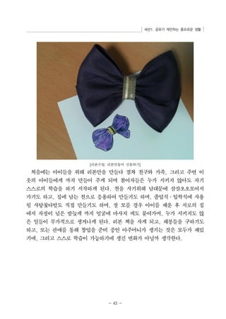 세션1. 공유가 제안하는 풍요로운 생활 
[리본수업: 리본만들어 선물하기] 
처음에는 아이들을 위해 리본만을 만들다 점차 친구와 가족, 그리고 주변 이 
웃의 아이들에게 까지 만들어 주게 되며 참여자들은 누가 시키지 않아도 자기 
스스로의 학습을 하기 시작하게 된다. 천을 사기위해 남대문에 삼삼오오모여서 
가기도 하고, 집에 남는 천으로 응용하여 만들기도 하며, 졸업식․입학식에 사용 
될 사탕꽃다발도 직접 만들기도 하며, 잘 모를 경우 아이를 재운 후 서로의 집 
에서 자정이 넘은 밤늦게 까지 얼굴에 마사지 팩도 붙여가며, 누가 시키지도 않 
은 일들이 부가적으로 생겨나게 된다. 리본 책을 사게 되고, 재봉틀을 구하기도 
하고, 또는 판매를 통해 창업을 준비 중인 아주머니가 생기는 것은 모두가 재밌 
기에, 그리고 스스로 학습이 가능하기에 생긴 변화가 아닐까 생각한다. 
- 43 - 
 