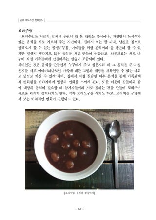공유 제도개선 컨퍼런스 
요리수업 
요리수업은 서로의 집에서 우연히 맛 본 맛있는 음식이나, 자신만의 노하우가 
있는 음식을 서로 가르쳐 주는 시간이다. 집에서 먹는 꿀 피자, 남편을 집으로 
일찍오게 할 수 있는 골뱅이무침, 아이들을 위한 간식꺼리 등 간단히 할 수 있 
지만 평상시 생각지도 않은 음식을 서로 만들어 연습하고, 남은재료는 서로 나 
누어 직접 가족들에게 만들어주는 실습도 포함되어 있다. 
재미있는 것은 음식을 만들면서 누구에게 주고 싶은지와 왜 그 음식을 주고 싶 
은지를 서로 이야기하다보면 가족에 대한 고민과 애정을 재확인할 수 있는 기회 
로 덤으로 가질 수 있게 되며, 집에서 직접 실습한 이후 음식을 통해 가족관계 
의 변화됨을 이야기하며 일상의 변화를 느끼게 된다. 또한 이웃의 집들이와 같 
이 대량의 음식이 필요할 때 참가자들끼리 서로 잘하는 것을 만들어 도와주며 
새로운 관계가 생겨나기도 한다. 각자 요리도구를 사기도 하고, 요리책을 구입해 
서 보는 이차적인 변화가 진행되고 있다. 
[요리수업: 동짓날 팥죽먹기] 
- 44 - 
 