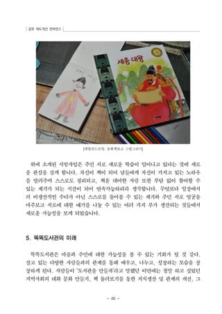 공유 제도개선 컨퍼런스 
[데일리드로잉: 동화책보고 그림그리기] 
위에 소개된 시범사업은 주민 서로 새로운 학습이 일어나고 있다는 것에 새로 
운 관심을 갖게 합니다. 자신이 책이 되어 남들에게 자신이 가지고 있는 노하우 
를 알려주며 스스로도 정리되고, 책을 대여한 사람 또한 부담 없이 참여할 수 
있는 계기가 되는 시간이 되어 연속가능하리라 생각합니다. 무엇보다 일상에서 
의 비생산적인 수다가 아닌 스스로를 돌아볼 수 있는 계기와 주민 서로 얼굴을 
마주보고 서로에 대한 얘기를 나눌 수 있는 여러 가지 부가 생산되는 것들에서 
새로운 가능성을 보게 되었습니다. 
- 46 - 
5. 똑똑도서관의 미래 
똑똑도서관은 마을과 주민에 대한 가능성을 볼 수 있는 기회가 될 것 같다. 
살고 있는 다양한 사람들과의 관계를 통해 배우고, 나누고, 성장하는 모습을 상 
상하게 된다. 사람들이 ‘도서관을 만들자’라고 말했던 이면에는 정말 하고 싶었던 
지역사회의 대화 문화 만들기, 책 돌려보기를 통한 지식생산 및 관계의 개선, 그 
 