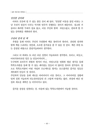 공유 제도개선 컨퍼런스 
밋밋한 음악회 
아파트 곳곳에 쉴 수 있는 좋은 곳이 꽤 있다. ‘밋밋한’ 이름을 붙인 이유는 그 
냥 우리가 평상시 다루는 악기와 연주가 진행되는 것이기 때문이다. 정교한 기 
술이나 화려한 무대가 필요 없고, 이웃 주민과 함께 자연스럽고, 편하게 할 수 
있는 음악회를 개최하려 한다. 
우연히 받게 된 책 
추첨을 통해 아파트 주민의 우편함에 책을 꽂아두려 한다다. 간단한 편지와 
함께 책을 드리려는 것인데, 소소한 즐거움을 줄 수 있을 것 같다. 책은 후원 또 
는 증정된 내용으로 충당가능하리라 생각한다. 
그리고 이 외에도 또 다른 다른 실천이 가능하리라 생각한다. 모이고, 떠들고, 
이야기하다보면 일은 늘 만들어지니까... 
누구에게 보여주기 위함과 형식이 아닌, 자연스러운 변화와 열린 생각을 통해 
똑똑도서관을 통해 할 수 있는 재미있는 일들이 더 많아질 것이라 생각된다. 앞 
으로 똑똑도서관이 어떤 사업과 프로젝트를 할지는 모르겠지만 즐거운 일들은 
계속해서 만들어 질 것이다. 
주민과의 만남을 통해 새로운 아이디어가 나올 것이고, 그 아이디어를 상황에 
맞게 실천 가능하게 되는것이만들면 라 그렇게 어렵지는 않다. 과정에 따른 반 
성과 새로운 계획은 늘 이루어지고 있다. 
즐거운 상상을 실천하는 것. 마을에 있는 똑똑도서관에서 가능할 것이다. 
- 48 - 
 