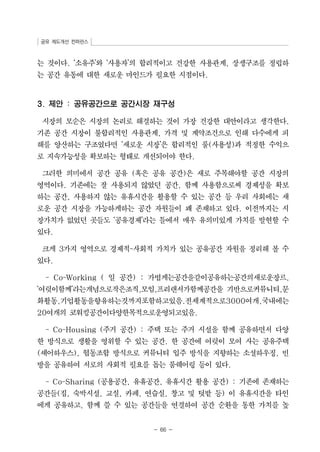 공유 제도개선 컨퍼런스 
는 것이다. ‘소유주’와 ‘사용자’의 합리적이고 건강한 사용관계, 상생구조를 정립하 
는 공간 유통에 대한 새로운 마인드가 필요한 시점이다. 
3. 제안 : 공유공간으로 공간시장 재구성 
시장의 모순은 시장의 논리로 해결하는 것이 가장 건강한 대안이라고 생각한다. 
기존 공간 시장이 불합리적인 사용관계, 가격 및 계약조건으로 인해 다수에게 피 
해를 양산하는 구조였다면 ‘새로운 시장’은 합리적인 룰(사용성)과 적정한 수익으 
로 지속가능성을 확보하는 형태로 개선되어야 한다. 
그러한 의미에서 공간 공유 (혹은 공유 공간)은 새로 주목해야할 공간 시장의 
영역이다. 기존에는 잘 사용되지 않았던 공간, 함께 사용함으로써 경제성을 확보 
하는 공간, 사용하지 않는 유휴시간을 활용할 수 있는 공간 등 우리 사회에는 새 
로운 공간 시장을 가능하게하는 공간 자원들이 꽤 존재하고 있다. 이전까지는 시 
장가치가 없었던 곳들도 ‘공유경제’라는 틀에서 매우 유의미있게 가치를 발현할 수 
있다. 
크게 3가지 영역으로 경제적-사회적 가치가 있는 공유공간 자원을 정리해 볼 수 
있다. 
- Co-Working ( 일 공간) : 가볍게는공간을같이공유하는공간의새로운장르, 
‘여럿이함께’라는개념으로작은조직,모임,프리랜서가함께공간을 기반으로커뮤니티,문 
화활동,기업활동을향유하는것까지포함하고있음.전세계적으로3000여개,국내에는 
20여개의 코워킹공간이다양한목적으로운영되고있음. 
- Co-Housing (주거 공간) : 주택 또는 주거 시설을 함께 공유하면서 다양 
한 방식으로 생활을 영위할 수 있는 공간. 한 공간에 여럿이 모여 사는 공유주택 
(셰어하우스), 협동조합 방식으로 커뮤니티 입주 방식을 지향하는 소셜하우징, 빈 
방을 공유하여 서로의 사회적 필요를 돕는 룸쉐어링 등이 있다. 
- Co-Sharing (공용공간, 유휴공간, 유휴시간 활용 공간) : 기존에 존재하는 
공간들(집, 숙박시설, 교실, 카페, 연습실, 창고 및 텃밭 등) 이 유휴시간을 타인 
에게 공유하고, 함께 쓸 수 있는 공간들을 연결하여 공간 순환을 통한 가치를 높 
- 66 - 
 