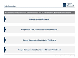 19 
Fazit: Human first 
Die Erkenntnisse über das menschliche Verhalten implizieren, dass wir bezüglich Change Management umdenken sollten 
FehrAdvice & Partners AG, September 2014 
Komplementäre Sichtweise 
Kooperation kann sich meist nicht selber erhalten 
Change-Management bedingt eine Vorleistung 
Change-Management setzt auf beobachtbarem Verhalten auf  