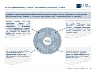 Verhaltensökonomie liefert vertiefte Einsichten in das menschliche Verhalten 
FehrAdvice & Partners AG, September 2014 
People 
Human first. Die neuesten verhaltensökonomischen Erkenntnisse zeigen auf, welche systematischen Fähigkeiten den Menschen auszeichnen. Diese gilt es zu beachten, wenn es darum geht, Verhaltensänderungen zu etablieren. 
MenschenkönnennureinebeschränkteMengeanInformationenverarbeiten,habensystematischePräferenzenhinsichtlichGewinnenundVerlustenundneigenzuSelbstüberschätzung. 
DieKenntnisseimUmgangmitRisiken(RiskLiteracy)sindinderRegelgering. 
DiesozialenPräferenzeneinesMenschenbeeinflussenseinVerhalten.EmotionaleFähigkeitenwieEmpathiebestimmen,wiediesesozialenPräferenzenein-undumgesetztwerden. 
Das menschliche Verhalten wird durch begrenzte Willenskraft undSelbstkontrolle, verzerrte Zeit- präferenzen sowie durch Motivationbeeinflusst. 
Menschen fühlen sich mehreren sozialen Kategorien zugehörig, die jeweils eine soziale Identität und die Einhaltungentsprechender sozialer Normen hervorrufen. 
6 
 