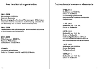 Gottesdienste in unserer Gemeinde 
07.09.2014 
Borkheide um 14.00 Uhr 
Kirche in Borkheide 
Schulanfangsgottesdienst 
mit Frau Texter und anschließendem 
Kaffeetrinken 
21.09.2014 
Borkwalde um 11.00 Uhr 
Kirche in Borkwalde 
05.10.2014 
Borkwalde um 10.00 Uhr 
Kirche in Borkwalde 
Erntedankgottesdienst mit Taufe 
und anschließendem Herbstbrunch 
der Gemeinde und dem Kulturverein 
19.10.2014 
Borkheide um 11.00 Uhr 
Kirche Borkheide 
Taufgottesdienst 
02.11.2014 
Borkwalde um 11.00 Uhr 
Kirche in Borkwalde 
Aus den Nachbargemeinden 
14.09.2014 
Buchholz um 14.00 Uhr 
Kirche in Buchholz 
Schulanfangsgottesdienst des Pfarrsprengels Wittbrietzen 
verbunden mit einer persönlichen Tauferinnerung anlässlich des 
240 Ehrentags des Taufsteins der Buchholzer Kirche 
14.09.2014 
Gemeindefest des Pfarrsprengels Wittbrietzen in Buchholz 
im Anschluss an den Gottesdienst 
21.09.2014 
Wittbrietzen um 09.30 Uhr 
Kirche in Wittbrietzen 
Gottesdienst zum Dorffest 
Hinweis 
Dorffest in Wittbrietzen 
findet im Zeitraum vom 19. bis 21.09.2014 statt 
14 3 
 