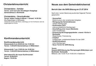 Christenlehreunterricht 
Christenlehre – Schüler 
Termin: wird nach dem Schulbeginn festgelegt 
Gemeindehaus in Borkheide 
Christenlehre – Vorschulkinder 
Termin: letzter Freitag im Monat // Uhrzeit: 14.30 Uhr 
Kita Regenbogen in Borkwalde 
Teilnehmen können alle Kinder unabhängig von ihrer Konfession oder der 
Zugehörigkeit zur Kirche. 
Konfirmandenunterricht 
Konfirmandenunterricht 
Klassenstufe 8 von 09.00 Uhr bis 13.00 Uhr 
Termin: 13.09.2014 Gemeindehaus in Wittbrietzen 
Klassenstufe 7 von 12.00 Uhr bis 16.00 Uhr 
Termin: 13.09.2014 Gemeindehaus in Wittbrietzen 
Elternabend für die neuen Konfirmanden 
Termin: 02.09.2014 
Beginn: 19.30 Uhr 
Neues aus dem Gemeindekirchenrat 
Bericht über die GKR-Sitzung am 21.07.2014 
Nach einer kurzen Besinnung wurde über folgende Themen 
gesprochen: 
- Sommerfest 
Abstimmung zu den anstehenden Aufgaben 
- Reinigung des Gemeindehauses 
weitere Überlegungen 
- Konfirmation 2015 
erste grundsätzliche Überlegungen 
- Anschaffung einer neuen Altardecke 
erste Vorstellungen 
- Erneuerung des Eingangspodestes unserer Kirche in 
Borkwalde 
Möglichkeiten, Finanzierung 
- Friedhof 
Festlegungen, anstehende Arbeiten für den GKR 
- Dorfkirchenadvent 
erste Überlegungen 
- Neuer Termin für GKR-Sitzung 
Termin 
Gesamt-GKR-Sitzung des Pfarrsprengels Wittbrietzen und 
Borkheide / Borkwalde 
Mittwoch, den 10.09.14 um 19:00 Uhr in Salzbrunn 
4 13 
 