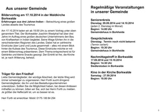 Regelmäßige Veranstaltungen 
in unserer Gemeinde 
Seniorenkreis 
Dienstag: 09.09.2014 und 14.10.2014 
(jeden 2. Dienstag im Monat) 
Beginn: 14.00 Uhr 
Gemeindehaus in Borkheide 
Gesprächskreis 
Dienstag: Termin noch nicht bekannt 
(Termin variiert) 
Beginn: 19.30 Uhr 
Gemeindehaus in Borkheide 
Nachmittagstreff in Borkwalde 
17.09.2014 und 15.10.2014 
Beginn: 14.30 Uhr 
Siedlerstuben in Borkwalde 
Kino in der Kirche Borkwalde 
Samstag : 27.09.2014 
Beginn: 18.00 Uhr 
Aus unserer Gemeinde 
Bildervortrag am 17.10.2014 in der Waldkirche 
Borkwalde 
Erfahrungen aus drei Jahren Indien – Betrachtung eines großen 
Landes abseits des Tourismus 
Am 17.10.2014 laden wir ab 19.00 Uhr zu einem Vortrag unter oben 
genanntem Titel. Der Borkwalder Joachim Westphal hat über drei 
Jahre im Auftrag eines großen deutschen Unternehmens den Bau 
von Kraftwerken in Indien begleitet. Seine Wege führten ihn in die 
verschiedensten Regionen des Landes. Dabei hat er zahlreiche 
Eindrücke über Land und Leute gesammelt – alles mit einem Blick 
hinter die Kulisse des Tourismus. Diese Eindrücke möchte er mit 
einem Bildervortrag präsentieren. Dem Thema entsprechend ist für 
Getränke und kleine Snacks gesorgt. Der Eintritt ist frei, die Kirche 
ist, je nach Witterung, beheizt. 
Träger für den Friedhof 
Liebe Gemeindeglieder, der würdige Abschied, der letzte Weg wird 
immer schwieriger zu organisieren. Herr Forth sucht dringend 
Gemeindeglieder, die ihn und das Bestattungsunternehmen 
unterstützen. Sollten Sie die Möglichkeit haben, bei diesen Anlässen 
mithelfen zu können, bitten wir Sie, sich bei Herrn Forth zu melden. 
Je größer die Helferzahl ist, um so besser ist es. 
Herr Forth ist erreichbar: Mobil: 0175 / 66 84 294 
12 5 
 