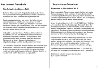 Aus unserer Gemeinde 
Aus unserer Gemeinde 
Eine Reise in den Süden - Teil II 
Eine transportable Zahnarztpraxis, alles in Kartons (ich mache 
Fotos und zeige sie Euch nach dem Einsatz), Geschenke für 
unsere Gastgeberfamilie (meist Nahrung) und ein Rucksack mit 
unseren Dingen des täglichen Bedarf, also nur das Sturmgepäck, 
werden das Auto auf der weiten Reise belasten. 
Unser Einsatz wird vom 2.11.2014 bis 9.11.2014 sein. Wir bitten 
um besondere Gebetsunterstützung in dieser Zeit. Ohne den 
Schutz des Höchsten und der Gemeinden, würde ein solcher 
Einsatz nicht gelingen. Danke für die vielen Kleiderspenden und 
Herrn Forth, der diese auf seine Kosten zum Sammelpunkt nach 
Süddeutschland bringt. So kann ich garantieren, alle Spenden 
kommen vor Ort in Rumänien bei den Bedürftigen an. 
Vier Personen, die ihren Arbeitsalltag unterbrechen und ihren 
Urlaub für eine Woche im Jahr unter den Schutz des Herrn 
stellen, werden mich begleiten. Die Kosten des Einsatzes trägt 
jeder selbst. Ohne eine Unterstützung der Familien- und 
Gemeindemitglieder kann ein solcher Einsatz nicht gelingen. 
Das Motto des Einsatzes dieses Jahr heißt: GOTT SPRICHT: 
Ich lasse dich nicht fallen und verlasse dich nicht. Josua 1,5b. 
Bleibt schön behütet, bis zum nächsten Mal. 
Eure Angelika Pankrath 
Eine Reise in den Süden - Teil I 
Seit einer Woche stehe ich, Angelika Pankrath, in der Vorbe-reitung 
für einen Barmherzigkeitseinsatz in einem rumänischen 
Romadorf, also dem Dorf hinter dem eigentlichen Dorf. 
Es gibt vieles zu bedenken, wer kommt als Helfer mit, wie 
kommen wir hin, wo schlafen wir, was nehmen wir mit? 
Mit dem Auto werden wir fahren, bei christlichen Freunden 
werden wir schlafen, ein kampferprobtes Team wird am Start sein 
und eine neue transportable Zahnarzteinheit wird zum Einsatz 
kommen, besser war es noch nie. 
Im Gepäck werden die kleinen Päckchen, Weihnachten im 
Schuhkarton, die von den Mitgliedern des Seniorenkreises 
Borkheide – Borkwalde unter der Leitung von Frau Roth 
hergestellt wurden, sein. An dieser Stelle, ein herzliches 
Dankeschön all denen, die daran beteiligt waren. 
Möge Gottes Segen reichlich über Euch kommen! Amen. 
Die Geschenke werden am Heiligen Abend in der Gemeinde, (bei 
einem großen Liebesmahl, da sind alle Gemeindemitglieder zu 
einem Essen zusammen, so an die 600 Roma) an die Kinder 
verteilt und unter großem Jubel empfangen. Schade, dass Ihr es 
nur über mich erfahrt, dabei sein, ist unglaublich. 
6 11 
 