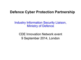 Defence Cyber Protection Partnership 
Industry Information Security Liaison, Ministry of Defence 
CDE Innovation Network event 
9 September 2014, London  