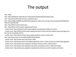 The output 
URL:: http:/ 
URL:: http://%20www.umabroad.umn.edu/students/healthsafety/emergency.php 
URL:: http://10-29-2013-tfic-luncheon.eventbrite.com/ 
URL:: http://1z8jbr3nz90837simd2d2fwoktj.wpengine.netdna-cdn.com/wp-content/uploads/2014/05/Nina- 
Hale-Inc-FactSheet.pdf 
URL:: http://2014.northernspark.org/ 
URL:: http://2014.northernspark.org/project/chimera 
outlink: toUrl: http://media2.northernspark.org/wp-includes/wlwmanifest.xml anchor: 
outlink: toUrl: http://2014.northernspark.org/partners/arts-culture-and-the-creative-economy-program-of-the- 
city-of-minneapolis anchor: 
outlink: toUrl: http://2014.northernspark.org/project/bell-museum-staff anchor: 
URL:: http://aaea.execinc.com/edibo/JobMarketCandidates 
outlink: toUrl: http://www.aaea.org/ anchor: AAEA 
outlink: toUrl: http://aaea.execinc.com/edibo/LoginHelp anchor: Create an Account / Need Help Logging In 
outlink: toUrl: http://www.aaea.org/about-aaea/aaea-sections anchor: AAEA Sections 
outlink: toUrl: http://www.aaea.org/about-aaea/aaea-committees anchor: AAEA Committees 
outlink: toUrl: http://www.aaea.org/about-aaea/awards-and-honors anchor: Awards and Honors 
... 
11 
 